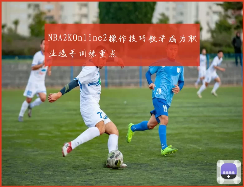 NBA2KOnline2操作技巧教学成为职业选手训练重点