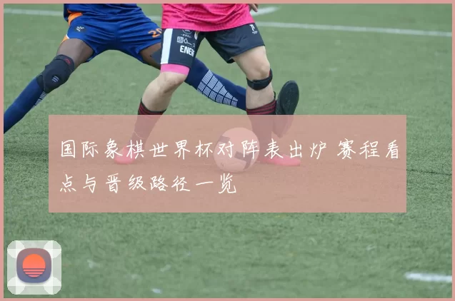国际象棋世界杯对阵表出炉 赛程看点与晋级路径一览
