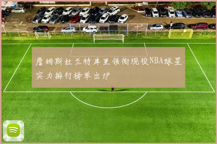 詹姆斯杜兰特库里领衔现役NBA球星实力排行榜单出炉