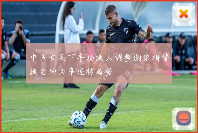 中国女足下半场换人调整谢宗梅替换金坤力争逆转局势