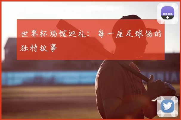 世界杯场馆巡礼:每一座足球场的独特故事