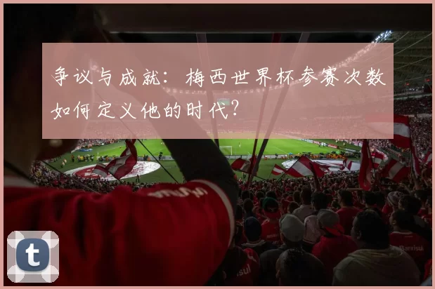 争议与成就：梅西世界杯参赛次数如何定义他的时代？