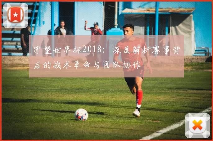 守望世界杯2018：深度解析赛事背后的战术革命与团队协作