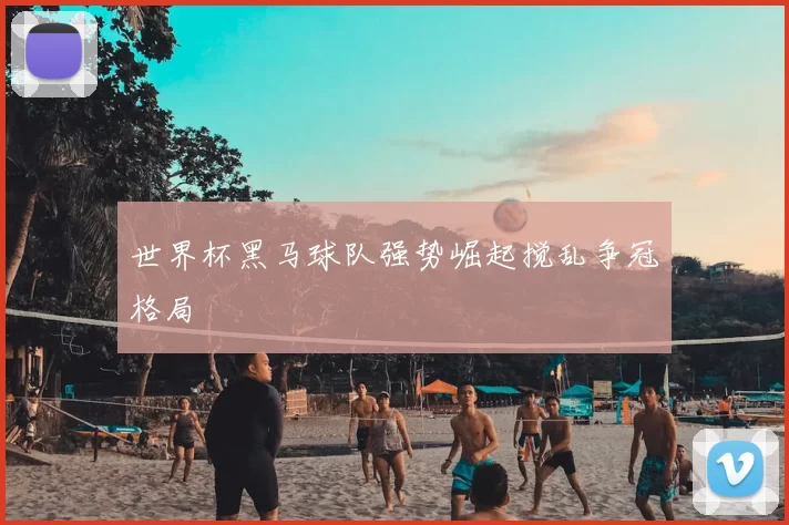 世界杯黑马球队强势崛起搅乱争冠格局