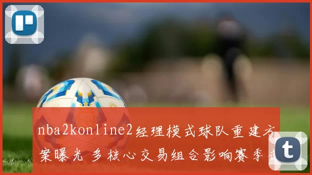 nba2konline2经理模式球队重建方案曝光 多核心交易组合影响赛季走向