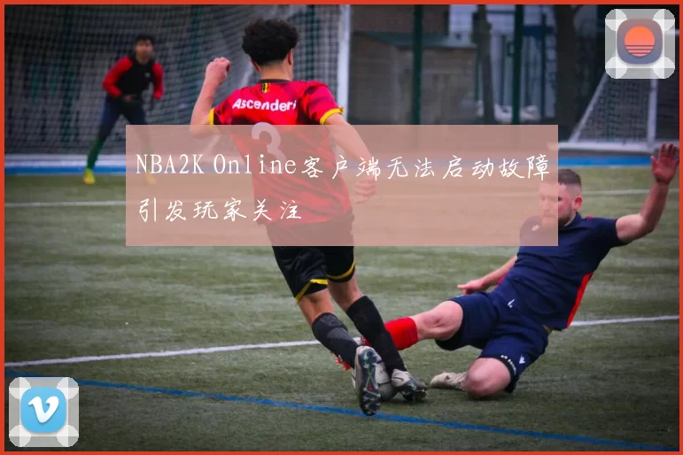 NBA2K Online客户端无法启动故障引发玩家关注