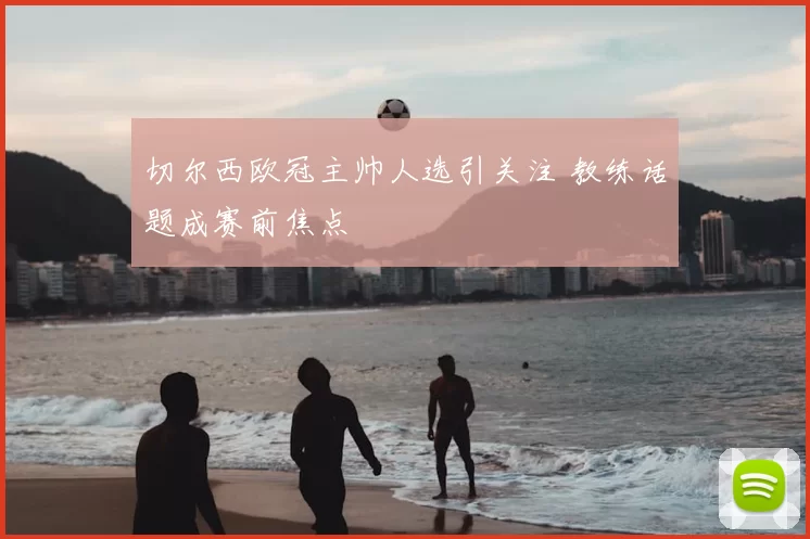 切尔西欧冠主帅人选引关注 教练话题成赛前焦点