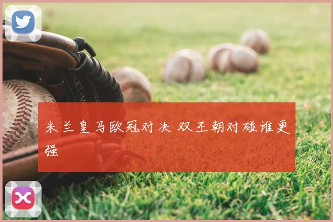 米兰皇马欧冠对决 双王朝对碰谁更强