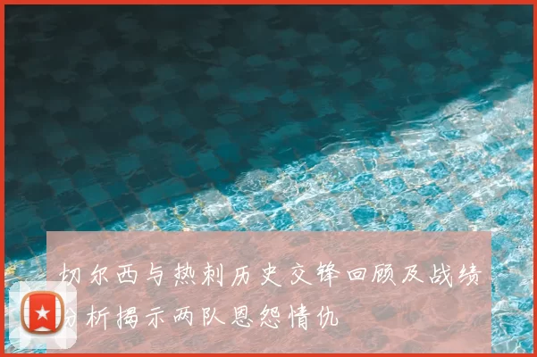 切尔西与热刺历史交锋回顾及战绩分析揭示两队恩怨情仇