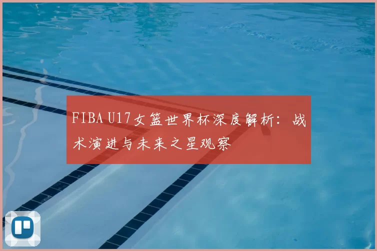 FIBA U17女篮世界杯深度解析:战术演进与未来之星观察