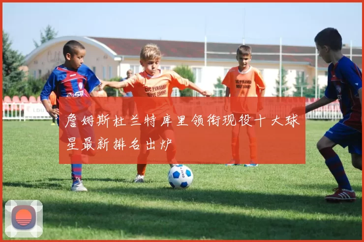 詹姆斯杜兰特库里领衔现役十大球星最新排名出炉