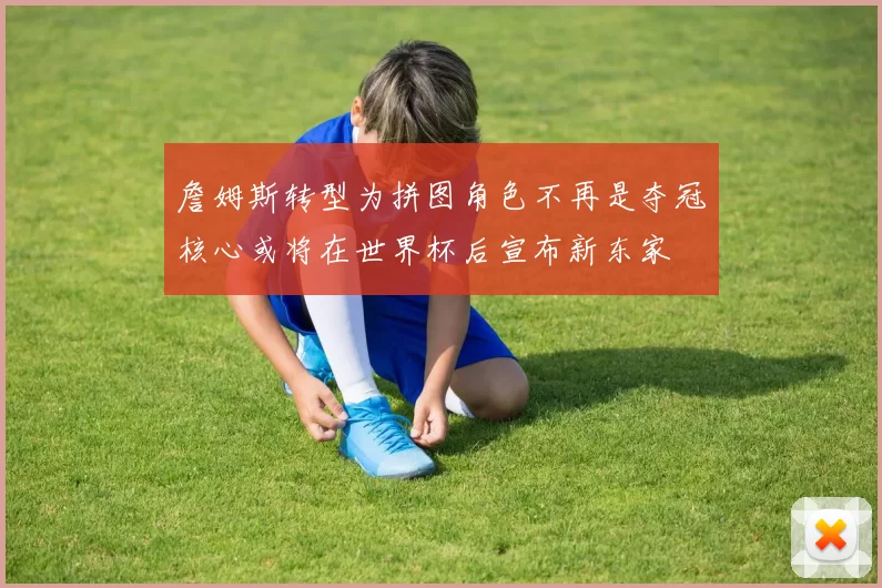 詹姆斯转型为拼图角色不再是夺冠核心或将在世界杯后宣布新东家