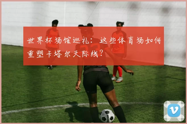 世界杯场馆巡礼:这些体育场如何重塑卡塔尔天际线?
