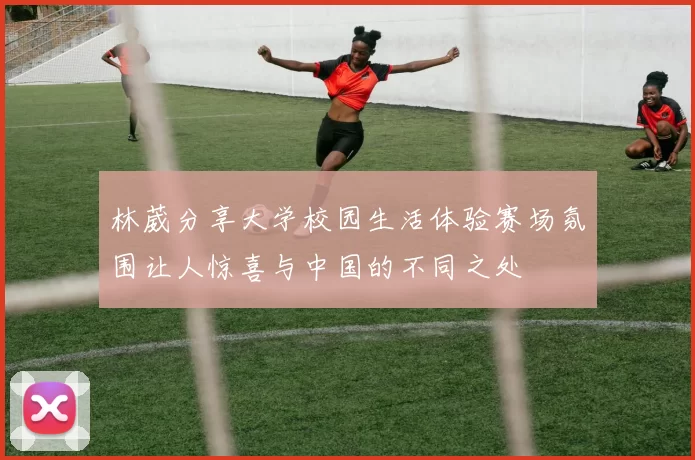 林葳分享大学校园生活体验赛场氛围让人惊喜与中国的不同之处