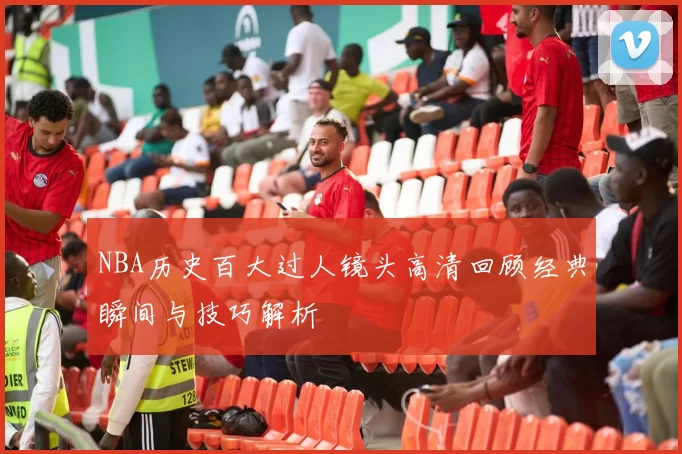 NBA历史百大过人镜头高清回顾经典瞬间与技巧解析
