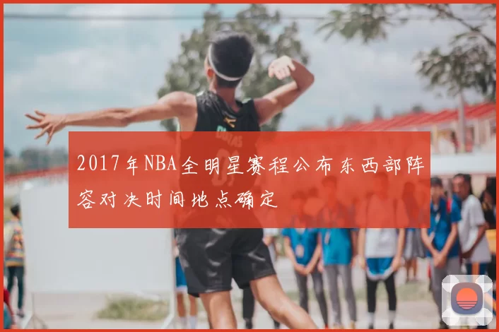 2017年NBA全明星赛程公布东西部阵容对决时间地点确定