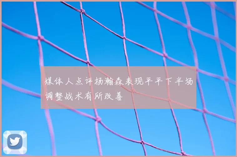 媒体人点评杨瀚森表现平平下半场调整战术有所改善