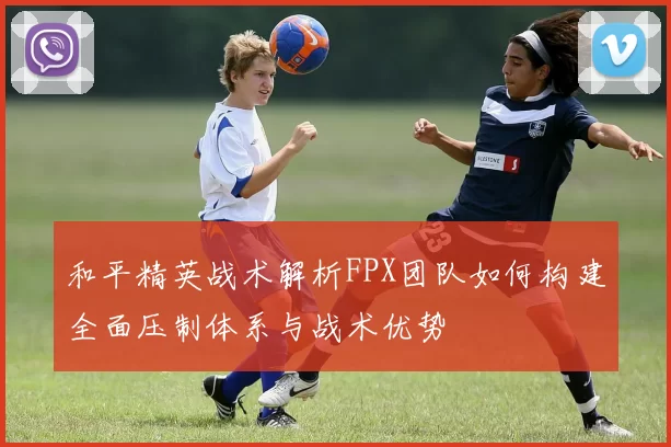 和平精英战术解析FPX团队如何构建全面压制体系与战术优势