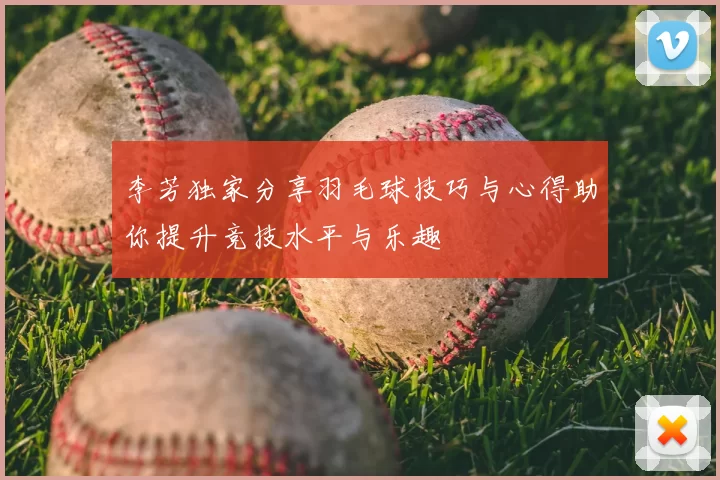 李芳独家分享羽毛球技巧与心得助你提升竞技水平与乐趣