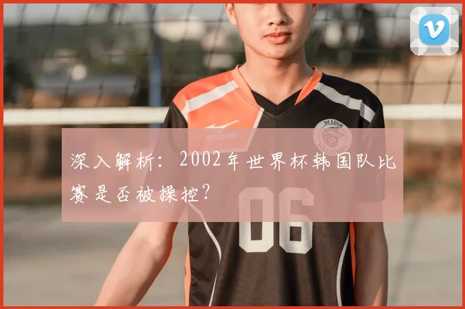 深入解析：2002年世界杯韩国队比赛是否被操控？
