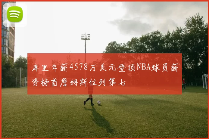 库里年薪4578万美元登顶NBA球员薪资榜首詹姆斯位列第七