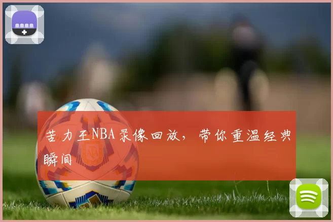 苦力王NBA录像回放，带你重温经典瞬间