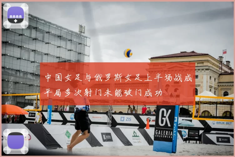 中国女足与俄罗斯女足上半场战成平局多次射门未能破门成功