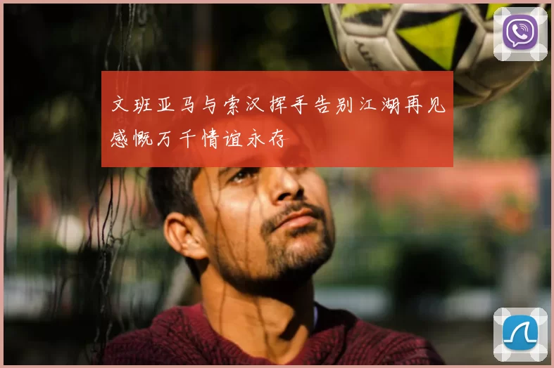 文班亚马与索汉挥手告别江湖再见感慨万千情谊永存