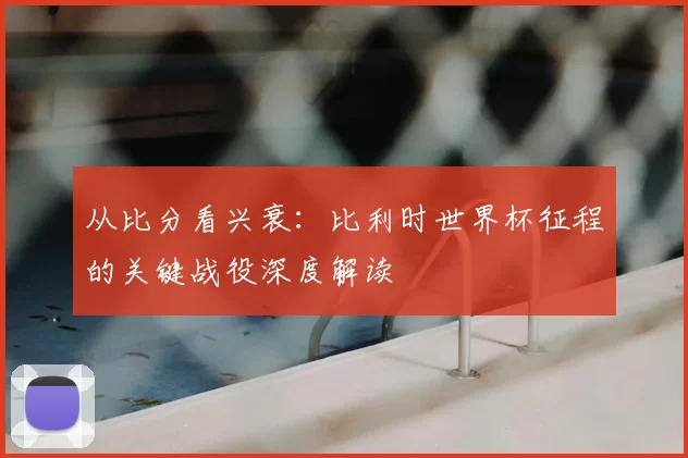 从比分看兴衰：比利时世界杯征程的关键战役深度解读