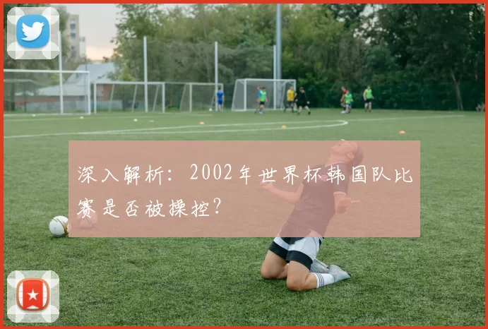 深入解析：2002年世界杯韩国队比赛是否被操控？