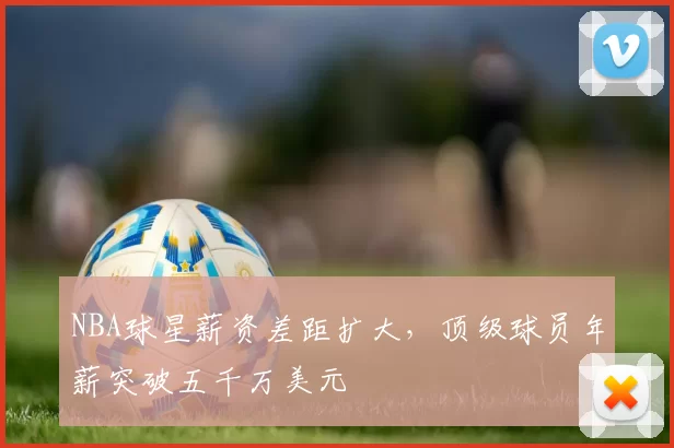 NBA球星薪资差距扩大,顶级球员年薪突破五千万美元