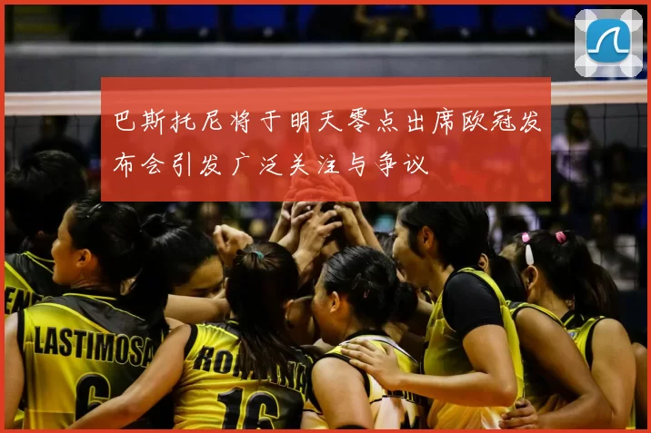 巴斯托尼将于明天零点出席欧冠发布会引发广泛关注与争议