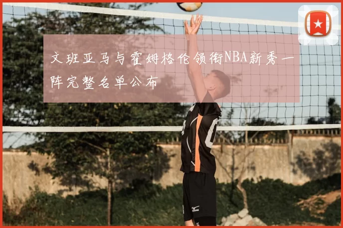 文班亚马与霍姆格伦领衔NBA新秀一阵完整名单公布