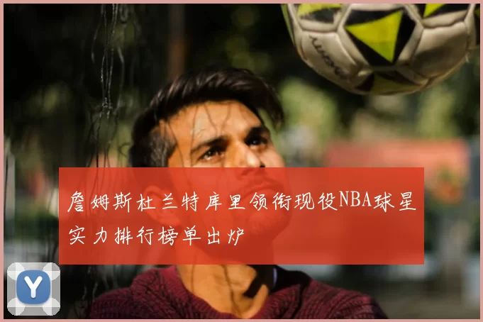 詹姆斯杜兰特库里领衔现役NBA球星实力排行榜单出炉