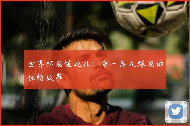 世界杯场馆巡礼:每一座足球场的独特故事