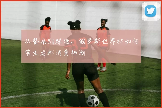 从餐桌到球场：俄罗斯世界杯如何催生龙虾消费热潮