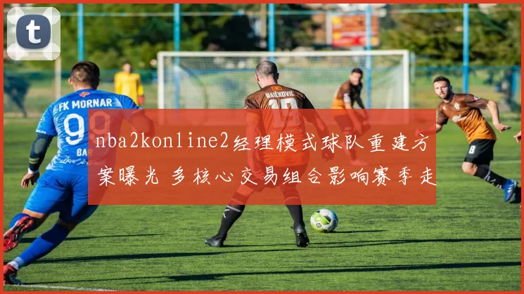 nba2konline2经理模式球队重建方案曝光 多核心交易组合影响赛季走向