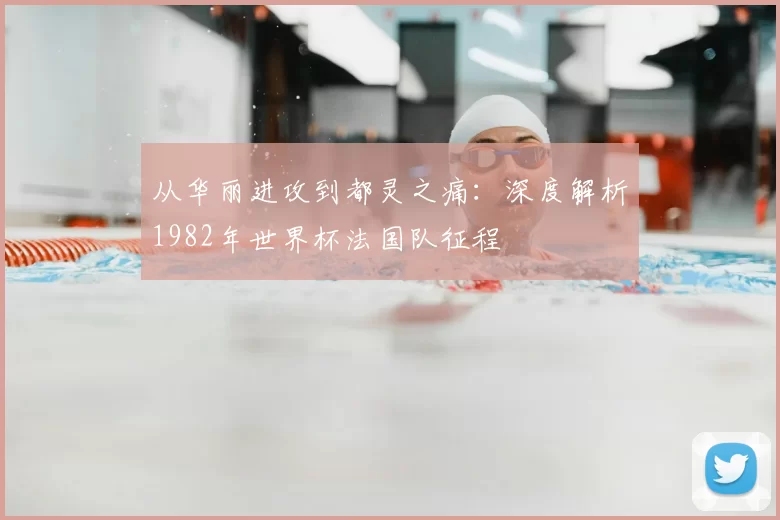 从华丽进攻到都灵之痛:深度解析1982年世界杯法国队征程