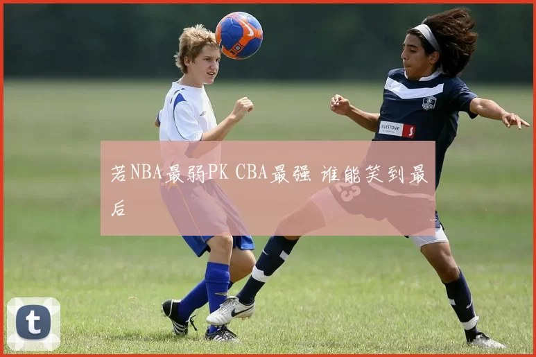 若NBA最弱PK CBA最强 谁能笑到最后