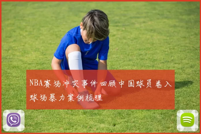 NBA赛场冲突事件回顾中国球员卷入球场暴力案例梳理