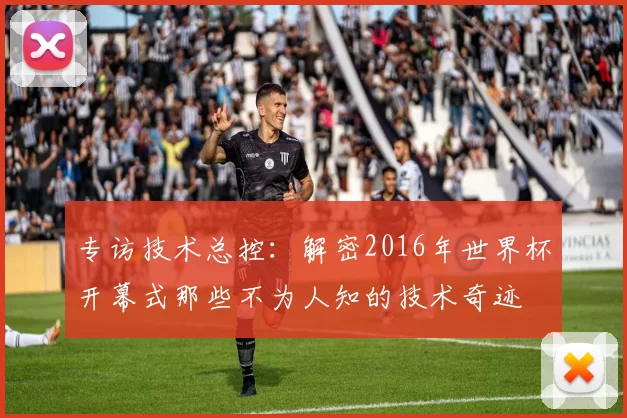 专访技术总控：解密2016年世界杯开幕式那些不为人知的技术奇迹