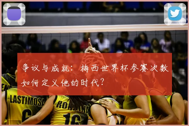 争议与成就:梅西世界杯参赛次数如何定义他的时代?