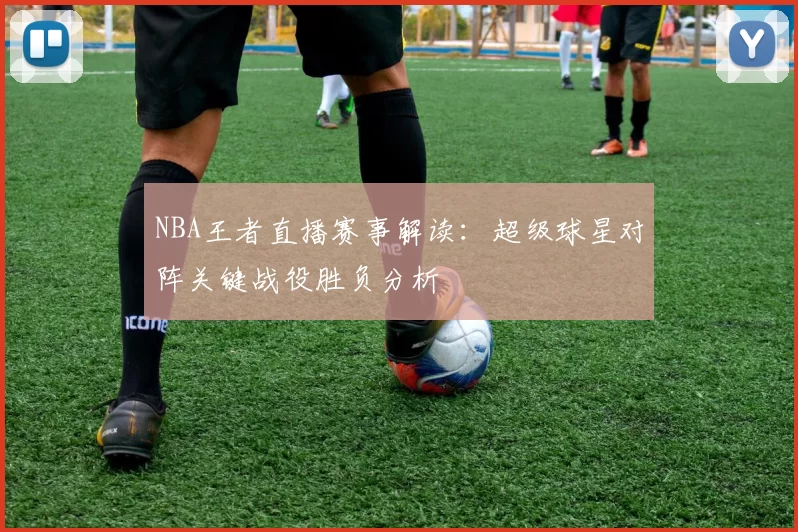 NBA王者直播赛事解读：超级球星对阵关键战役胜负分析