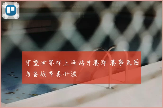 守望世界杯上海站开赛即 赛事氛围与备战节奏升温