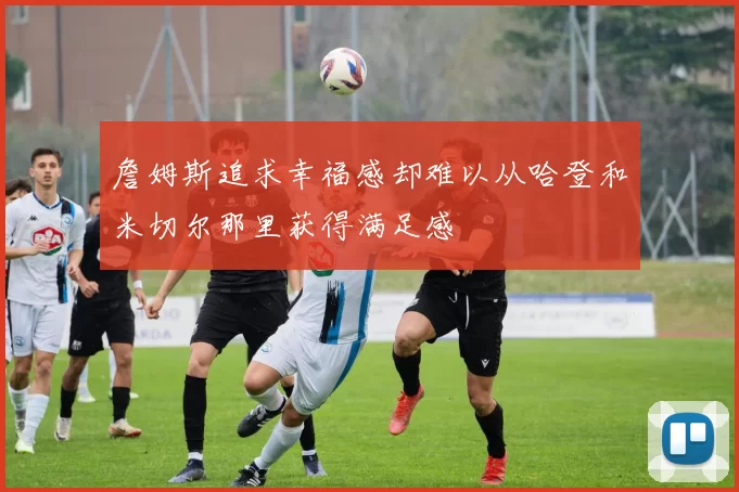 詹姆斯追求幸福感却难以从哈登和米切尔那里获得满足感