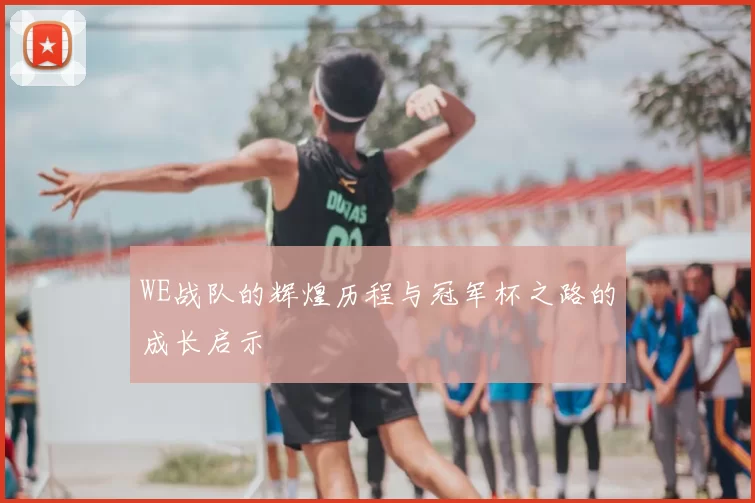 WE战队的辉煌历程与冠军杯之路的成长启示