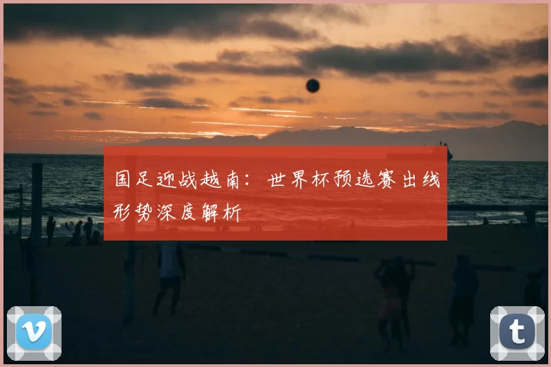 国足迎战越南:世界杯预选赛出线形势深度解析