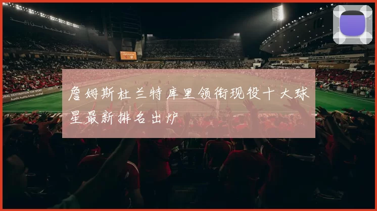 詹姆斯杜兰特库里领衔现役十大球星最新排名出炉