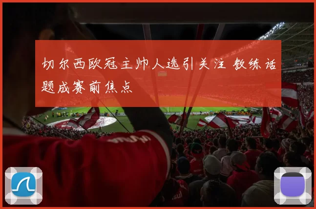 切尔西欧冠主帅人选引关注 教练话题成赛前焦点