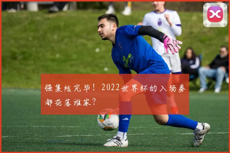 强集结完毕!2022世界杯的入场券都花落谁家?